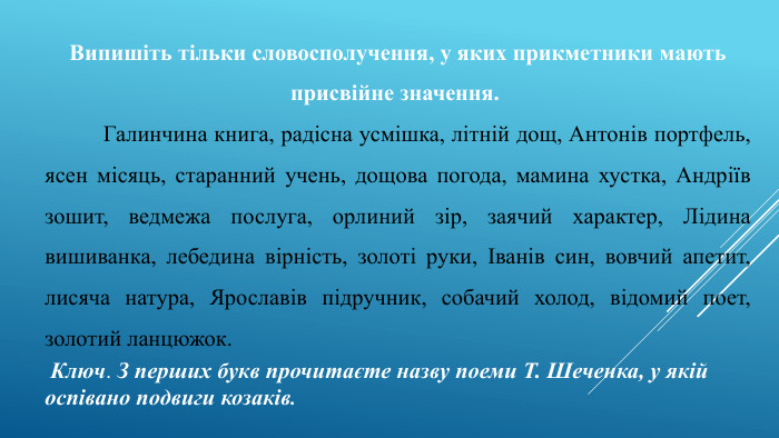 Випишіть тільки словосполучення, у яких прикметники мають присвійне значення. 	Галинчина книга, радісна усмішка, літній дощ, Антонів портфель, ясен місяць, старанний учень, дощова погода, мамина хустка, Андріїв зошит, ведмежа послуга, орлиний зір, заячий характер, Лідина вишиванка, лебедина вірність, золоті руки, Іванів син, вовчий апетит, лисяча натура, Ярославів підручник, собачий холод, відомий поет, золотий ланцюжок. Ключ. З перших букв прочитаєте назву поеми Т. Шеченка, у якій оспівано подвиги козаків.