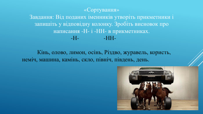 «Сортування»Завдання: Від поданих іменників утворіть прикметники і запишіть у відповідну колонку. Зробіть висновок про написання -Н- і -НН- в прикметниках. -Н- -НН- Кінь, олово, лимон, осінь, Різдво, журавель, користь, неміч, машина, камінь, скло, північ, південь, день.