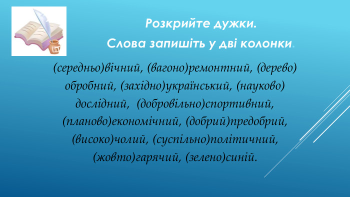 Розкрийте дужки. Слова запишіть у дві колонки.(середньо)вічний, (вагоно)ремонтний, (дерево) обробний, (західно)український, (науково) дослідний, (добровільно)спортивний, (планово)економічний, (добрий)предобрий, (високо)чолий, (суспільно)політичний, (жовто)гарячий, (зелено)синій.
