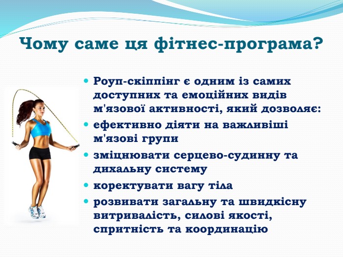 Чому саме ця фітнес-програма?Роуп-скіппінг є одним із самих доступних та емоційних видів м'язової активності, який дозволяє: ефективно діяти на важливіші м'язові групизміцнювати серцево-судинну та дихальну системукоректувати вагу тіла розвивати загальну та швидкісну витривалість, силові якості, спритність та координацію