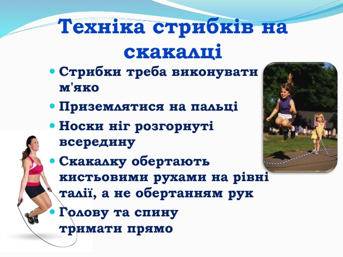 Техніка стрибків на скакалціСтрибки треба виконувати м'яко Приземлятися на пальці Носки ніг розгорнуті всередину. Скакалку обертають кистьовими рухами на рівні талії, а не обертанням рук Голову та спину тримати прямо 
