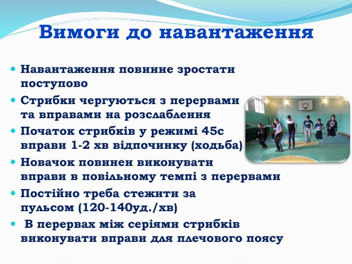 Вимоги до навантаження. Навантаження повинне зростати поступово. Стрибки чергуються з перервами та вправами на розслаблення. Початок стрибків у режимі 45с вправи 1-2 хв відпочинку (ходьба)Новачок повинен виконувати вправи в повільному темпі з перервами. Постійно треба стежити за пульсом (120-140уд./хв) В перервах між серіями стрибків виконувати вправи для плечового поясу