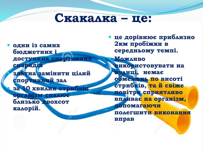 Скакалка – це:це дорівнює приблизно 2км пробіжки в середньому темпі. Можливо використовувати на вулиці, немає обмежень по висоті стрибків, та й свіже повітря сприятливо впливає на організм, допомагаючи полегшити виконання вправодин із самих бюджетних і доступних спортивних снарядівздатна замінити цілий спортивний залза 10 хвилин стрибків організм спалює близько двохсот калорій.