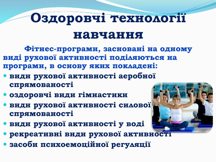 Оздоровчі технології навчання	Фітнес-програми, засновані на одному виді рухової активності поділяються на програми, в основу яких покладені:види рухової активності аеробної спрямованостіоздоровчі види гімнастикивиди рухової активності силової спрямованостівиди рухової активності у водірекреативні види рухової активностізасоби психоемоційної регуляції