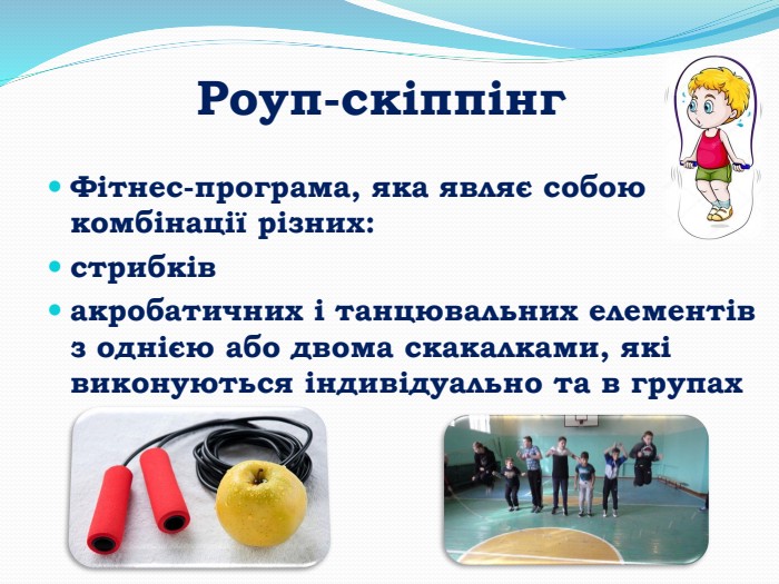 Роуп-скіппінг. Фітнес-програма, яка являє собою комбінації різних: стрибків акробатичних і танцювальних елементів з однією або двома скакалками, які виконуються індивідуально та в групах 