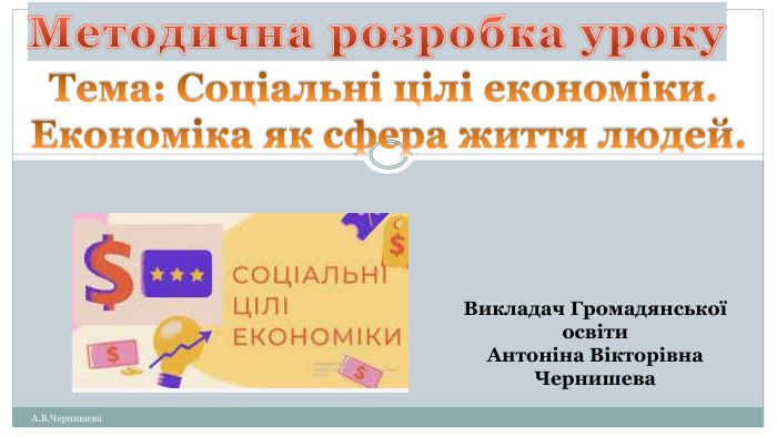 А. В. Чернишева. Викладач Громадянської освіти. Антоніна Вікторівна Чернишева. Методична розробка уроку. Тема: Соціальні цілі економіки. Економіка як сфера життя людей.