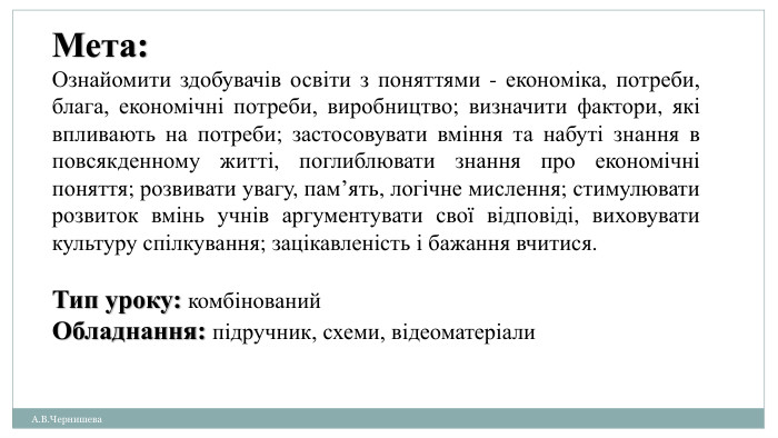 А. В. Чернишева. Мета: Ознайомити здобувачів освіти з поняттями - економіка, потреби, блага, економічні потреби, виробництво; визначити фактори, які впливають на потреби; застосовувати вміння та набуті знання в повсякденному житті, поглиблювати знання про економічні поняття; розвивати увагу, пам’ять, логічне мислення; стимулювати розвиток вмінь учнів аргументувати свої відповіді, виховувати культуру спілкування; зацікавленість і бажання вчитися. Тип уроку: комбінований. Обладнання: підручник, схеми, відеоматеріали