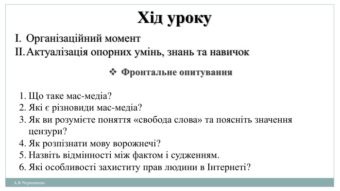 А. В. Чернишева. Хід уроку. Організаційний момент. Актуалізація опорних умінь, знань та навичок. Фронтальне опитування. Що таке мас-медіа?Які є різновиди мас-медіа? Як ви розумієте поняття «свобода слова» та поясніть значення цензури?Як розпізнати мову ворожнечі?Назвіть відмінності між фактом і судженням. Які особливості захиститу прав людини в Інтернеті? 