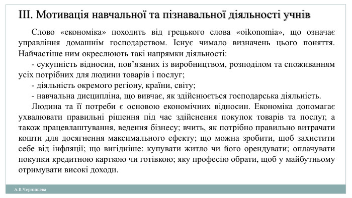 А. В. Чернишева. III. Мотивація навчальної та пізнавальної діяльності учнів. Слово «економіка» походить від грецького слова «oikonomia», що означає управління домашнім господарством. Існує чимало визначень цього поняття. Найчастіше ним окреслюють такі напрямки діяльності:- сукупність відносин, пов’язаних із виробництвом, розподілом та споживанням усіх потрібних для людини товарів і послуг;- діяльність окремого регіону, країни, світу;- навчальна дисципліна, що вивчає, як здійснюється господарська діяльність. Людина та її потреби є основою економічних відносин. Економіка допомагає ухвалювати правильні рішення під час здійснення покупок товарів та послуг, а також працевлаштування, ведення бізнесу; вчить, як потрібно правильно витрачати кошти для досягнення максимального ефекту; що можна зробити, щоб захистити себе від інфляції; що вигідніше: купувати житло чи його орендувати; оплачувати покупки кредитною карткою чи готівкою; яку професію обрати, щоб у майбутньому отримувати високі доходи.