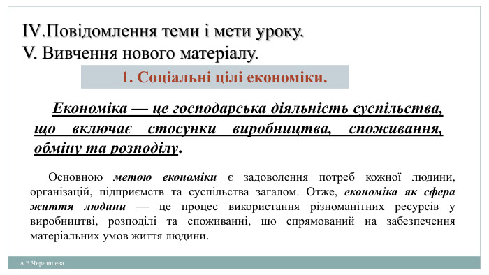 А. В. Чернишева. Повідомлення теми і мети уроку. V. Вивчення нового матеріалу.1. Соціальні цілі економіки. Економіка — це господарська діяльність суспільства, що включає стосунки виробництва, споживання, обміну та розподілу. Основною метою економіки є задоволення потреб кожної людини, організацій, підприємств та суспільства загалом. Отже, економіка як сфера життя людини — це процес використання різноманітних ресурсів у виробництві, розподілі та споживанні, що спрямований на забезпечення матеріальних умов життя людини.
