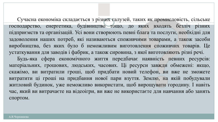 Сучасна економіка складається з різних галузей, таких як промисловість, сільське господарство, енергетика, будівництво тощо, до яких входять безліч різних підприємств та організацій. Усі вони створюють певні блага та послуги, необхідні для задоволення наших потреб, які називаються споживчими товарами, а також засоби виробництва, без яких було б неможливим виготовлення споживчих товарів. Це устаткування для заводів і фабрик, а також сировина, з якої виготовляють різні речі. Будь-яка сфера економічного життя передбачає наявність певних ресурсів: матеріальних, грошових, людських, часових. Ці ресурси завжди обмежені: якщо, скажімо, ви витратили гроші, щоб придбати новий телефон, ви вже не зможете витратити ці гроші на придбання нової пари взуття. Землю, на якій побудували житловий будинок, уже неможливо використати, щоб вирощувати городину. І навіть час, який ви витрачаєте на відеоігри, ви вже не використаєте для навчання або занять спортом. А. В. Чернишева