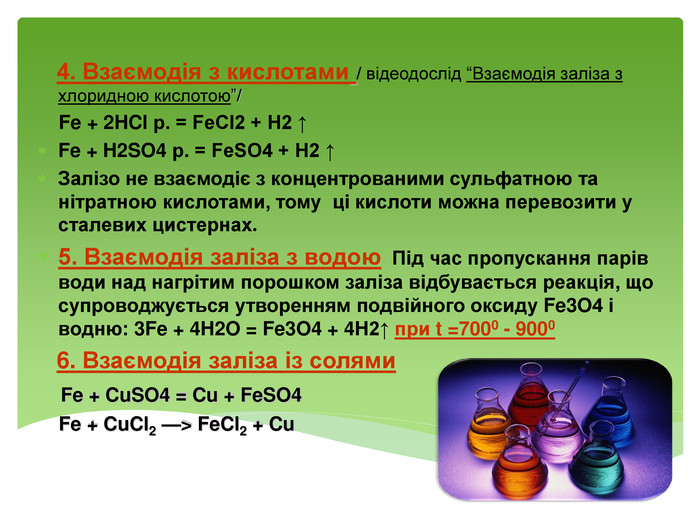  4. Взаємодія з кислотами / відеодослід “Взаємодія заліза з хлоридною кислотою”/ Fe + 2 HCl р. = Fe. Cl2 + H2 ↑Fe + H2 SO4 р. = Fe. SO4 + H2 ↑Залізо не взаємодіє з концентрованими сульфатною та нітратною кислотами, тому ці кислоти можна перевозити у сталевих цистернах.5. Взаємодія заліза з водою Під час пропускання парів води над нагрітим порошком заліза відбувається реакція, що супроводжується утворенням подвійного оксиду Fe3 O4 і водню: 3 Fe + 4 H2 O = Fe3 O4 + 4 H2↑ при t =7000 - 9000 6. Взаємодія заліза із солями Fe + Cu. SO4 = Cu + Fe. SO4 Fe + Cu. Cl2 —> Fe. Cl2 + Cu