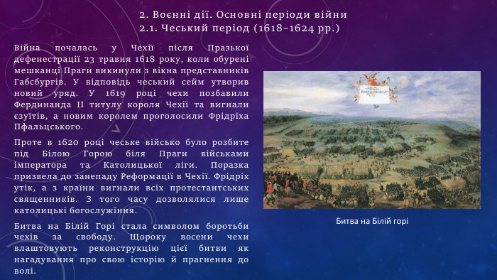Війна почалась у Чехії після Празької дефенестрації 23 травня 1618 року, коли обурені мешканці Праги викинули з вікна представників Габсбургів. У відповідь чеський сейм утворив новий уряд. У 1619 році чехи позбавили Фердинанда II титулу короля Чехії та вигнали єзуїтів, а новим королем проголосили Фрідріха Пфальцського. Проте в 1620 році чеське військо було розбите під Білою Горою біля Праги військами імператора та Католицької ліги. Поразка призвела до занепаду Реформації в Чехії. Фрідріх утік, а з країни вигнали всіх протестантських священників. З того часу дозволялися лише католицькі богослужіння. Битва на Білій Горі стала символом боротьби чехів за свободу. Щороку восени чехи влаштовують реконструкцію цієї битви як нагадування про свою історію й прагнення до волі. Битва на Білій горі2. Воєнні дії. Основні періоди війни 2.1. Чеський період (1618–1624 рр.)
