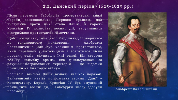 Після перемоги Габсбургів протестантські князі Європи занепокоїлись. Першою країною, яка виступила проти них, стала Данія. Її король Кристіан IV розпочав воєнні дії, заручившись підтримкою протестантів Німеччини. Щоб протидіяти, імператор Фердинанд II звернувся до талановитого полководця – Альбрехта Валленштейна. Він був колишнім протестантом, який перейшов у католицизм і збагатився після поразки чехів, скупивши їхні землі. Він створив велику найману армію, яка фінансувалась за рахунок пограбованих територій – це відомий принцип «війна годує війну». Зрештою, війська Данії зазнали кількох поразок. Валленштейн навіть погрожував столиці Данії – Копенгагену. Король Кристіан IV був змушений припинити воєнні дії, і Габсбурги знову здобули перемогу. Альбрехт Валленштейн2.2. Данський період (1625–1629 рр.)