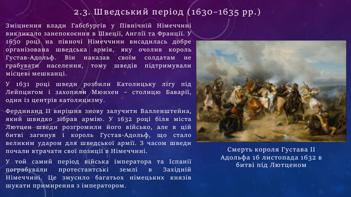 Зміцнення влади Габсбургів у Північній Німеччині викликало занепокоєння в Швеції, Англії та Франції. У 1630 році на півночі Німеччини висадилась добре організована шведська армія, яку очолив король Густав-Адольф. Він наказав своїм солдатам не грабувати населення, тому шведів підтримували місцеві мешканці. У 1631 році шведи розбили Католицьку лігу під Лейпцигом і захопили Мюнхен – столицю Баварії, один із центрів католицизму. Фердинанд II вирішив знову залучити Валленштейна, який швидко зібрав армію. У 1632 році біля міста Лютцен шведи розгромили його військо, але в цій битві загинув і король Густав-Адольф, що стало великим ударом для шведської армії. З часом шведи почали втрачати свої позиції в Німеччині. У той самий період війська імператора та Іспанії пограбували протестантські землі в Західній Німеччині. Це змусило багатьох німецьких князів шукати примирення з імператором. Смерть короля Густава ІІ Адольфа 16 листопада 1632 в битві під Лютценом2.3. Шведський період (1630–1635 рр.)
