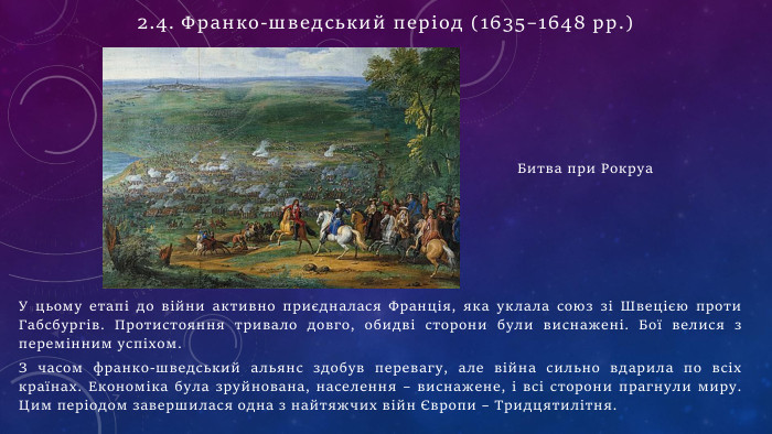 У цьому етапі до війни активно приєдналася Франція, яка уклала союз зі Швецією проти Габсбургів. Протистояння тривало довго, обидві сторони були виснажені. Бої велися з перемінним успіхом. З часом франко-шведський альянс здобув перевагу, але війна сильно вдарила по всіх країнах. Економіка була зруйнована, населення – виснажене, і всі сторони прагнули миру. Цим періодом завершилася одна з найтяжчих війн Європи – Тридцятилітня. Битва при Рокруа2.4. Франко-шведський період (1635–1648 рр.)