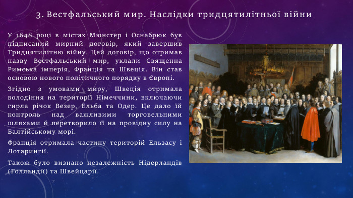 У 1648 році в містах Мюнстер і Оснабрюк був підписаний мирний договір, який завершив Тридцятилітню війну. Цей договір, що отримав назву Вестфальський мир, уклали Священна Римська імперія, Франція та Швеція. Він став основою нового політичного порядку в Європі. Згідно з умовами миру, Швеція отримала володіння на території Німеччини, включаючи гирла річок Везер, Ельба та Одер. Це дало їй контроль над важливими торговельними шляхами й перетворило її на провідну силу на Балтійському морі. Франція отримала частину територій Ельзасу і Лотарингії. Також було визнано незалежність Нідерландів (Голландії) та Швейцарії. Вестфальський мир. Наслідки тридцятилітньої війни