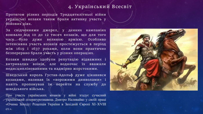 Протягом різних періодів Тридцятилітньої війни українські козаки також брали активну участь у бойових діях. За свідченнями джерел, у деяких кампаніях воювало від 10 до 12 тисяч козаків, що для того часу було дуже великою армією. Особливо інтенсивна участь козаків простежується в період між 1619 і 1637 роками, коли вони практично безперервно брали участь у різних операціях. Козаки швидко здобули репутацію відважних і витривалих воїнів, але водночас їх вважали недисциплінованими та надмірно жорстокими. Шведський король Густав-Адольф дуже цікавився козаками, називав їх «ворожими дияволами» і навіть пропонував їм перейти на службу до шведського війська. Про участь українських козаків у війні згадує сучасний український літературознавець Дмитро Наливайко у своїй праці «Очима Заходу: Рецепція України в Західній Європі XI–XVIII ст.».4. Український Всесвіт