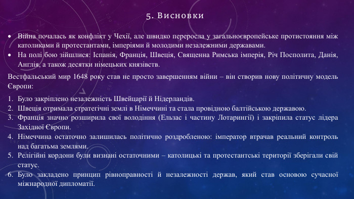 Війна почалась як конфлікт у Чехії, але швидко переросла у загальноєвропейське протистояння між католиками й протестантами, імперіями й молодими незалежними державами. На полі бою зійшлися: Іспанія, Франція, Швеція, Священна Римська імперія, Річ Посполита, Данія, Англія, а також десятки німецьких князівств. Вестфальський мир 1648 року став не просто завершенням війни – він створив нову політичну модель Європи: Було закріплено незалежність Швейцарії й Нідерландів. Швеція отримала стратегічні землі в Німеччині та стала провідною балтійською державою. Франція значно розширила свої володіння (Ельзас і частину Лотарингії) і закріпила статус лідера Західної Європи. Німеччина остаточно залишилась політично роздробленою: імператор втрачав реальний контроль над багатьма землями. Релігійні кордони були визнані остаточними – католицькі та протестантські території зберігали свій статус. Було закладено принцип рівноправності й незалежності держав, який став основою сучасної міжнародної дипломатії.5. Висновки