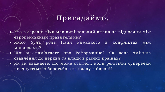 Пригадаймо. Хто в середні віки мав вирішальний вплив на відносини між європейськими правителями?Якою була роль Папи Римського в конфліктах між монархами?Що ви пам’ятаєте про Реформацію? Як вона змінила ставлення до церкви та влади в різних країнах?Як ви вважаєте, що може статися, коли релігійні суперечки поєднуються з боротьбою за владу в Європі? 