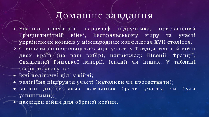 Уважно прочитати параграф підручника, присвячений Тридцятилітній війні, Вестфальському миру та участі українських козаків у міжнародних конфліктах XVII століття. Створити порівняльну таблицю участі у Тридцятилітній війні двох країн (на ваш вибір), наприклад: Швеції, Франції, Священної Римської імперії, Іспанії чи інших. У таблиці зверніть увагу на:їхні політичні цілі у війні;релігійне підґрунтя участі (католики чи протестанти);воєнні дії (в яких кампаніях брали участь, чи були успішними);наслідки війни для обраної країни. Домашнє завдання
