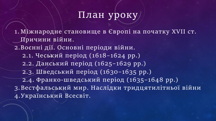 План уроку. Міжнародне становище в Європі на початку ХVІІ ст. Причини війни. Воєнні дії. Основні періоди війни.2.1. Чеський період (1618–1624 рр.)2.2. Данський період (1625–1629 рр.)2.3. Шведський період (1630–1635 рр.)2.4. Франко-шведський період (1635–1648 рр.)Вестфальський мир. Наслідки тридцятилітньої війни. Український Всесвіт.