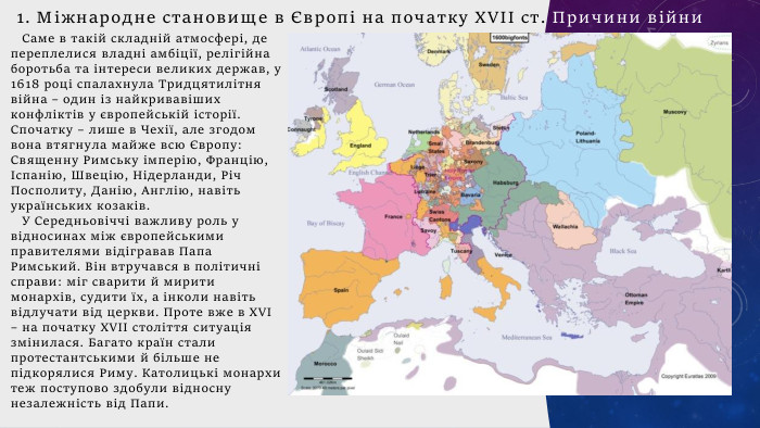 Саме в такій складній атмосфері, де переплелися владні амбіції, релігійна боротьба та інтереси великих держав, у 1618 році спалахнула Тридцятилітня війна – один із найкривавіших конфліктів у європейській історії. Спочатку – лише в Чехії, але згодом вона втягнула майже всю Європу: Священну Римську імперію, Францію, Іспанію, Швецію, Нідерланди, Річ Посполиту, Данію, Англію, навіть українських козаків. У Середньовіччі важливу роль у відносинах між європейськими правителями відігравав Папа Римський. Він втручався в політичні справи: міг сварити й мирити монархів, судити їх, а інколи навіть відлучати від церкви. Проте вже в XVI – на початку XVII століття ситуація змінилася. Багато країн стали протестантськими й більше не підкорялися Риму. Католицькі монархи теж поступово здобули відносну незалежність від Папи.1. Міжнародне становище в Європі на початку ХVІІ ст. Причини війни