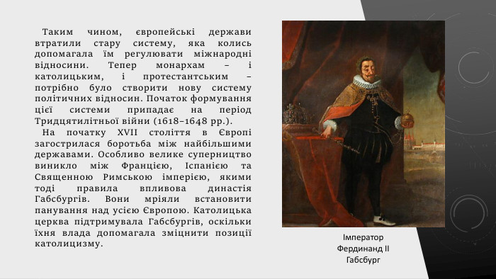 Таким чином, європейські держави втратили стару систему, яка колись допомагала їм регулювати міжнародні відносини. Тепер монархам – і католицьким, і протестантським – потрібно було створити нову систему політичних відносин. Початок формування цієї системи припадає на період Тридцятилітньої війни (1618–1648 рр.). На початку XVII століття в Європі загострилася боротьба між найбільшими державами. Особливо велике суперництво виникло між Францією, Іспанією та Священною Римською імперією, якими тоді правила впливова династія Габсбургів. Вони мріяли встановити панування над усією Європою. Католицька церква підтримувала Габсбургів, оскільки їхня влада допомагала зміцнити позиції католицизму.Імператор Фердинанд ІІ Габсбург