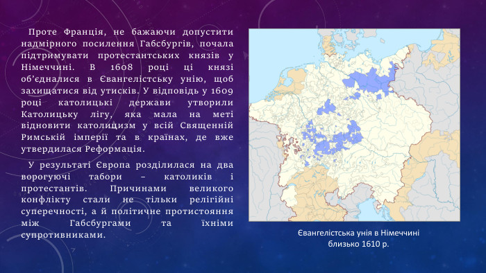 Проте Франція, не бажаючи допустити надмірного посилення Габсбургів, почала підтримувати протестантських князів у Німеччині. В 1608 році ці князі об’єдналися в Євангелістську унію, щоб захищатися від утисків. У відповідь у 1609 році католицькі держави утворили Католицьку лігу, яка мала на меті відновити католицизм у всій Священній Римській імперії та в країнах, де вже утвердилася Реформація. У результаті Європа розділилася на два ворогуючі табори – католиків і протестантів. Причинами великого конфлікту стали не тільки релігійні суперечності, а й політичне протистояння між Габсбургами та їхніми супротивниками.Євангелістська унія в Німеччині близько 1610 р.
