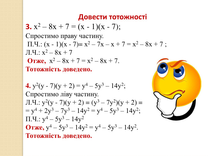 20.12.2025 СьогодніДовести тотожності3. х2 – 8х + 7 = (х - 1)(х - 7);Спростимо праву частину. П. Ч.: (х - 1)(х - 7)= х2 – 7х – х + 7 = х2 – 8х + 7 ;Л. Ч.: х2 – 8х + 7 Отже, х2 – 8х + 7 = х2 – 8х + 7. Тотожність доведено.4. у2(у - 7)(у + 2) = у4 – 5у3 – 14у2;Спростимо ліву частину. Л. Ч.: у2(у - 7)(у + 2) = (у3 – 7у2)(у + 2) = = у4 + 2у3 – 7у3 – 14у2 = у4 – 5у3 – 14у2;П. Ч.: у4 – 5у3 – 14у2 Отже, у4 – 5у3 – 14у2 = у4 – 5у3 – 14у2. Тотожність доведено.