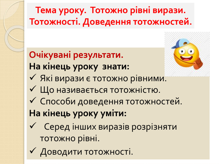 Тема уроку. Тотожно рівні вирази. Тотожності. Доведення тотожностей. Очікувані результати. На кінець уроку знати: Які вирази є тотожно рівними. Що називається тотожністю. Способи доведення тотожностей. На кінець уроку уміти: Серед інших виразів розрізняти тотожно рівні. Доводити тотожності.