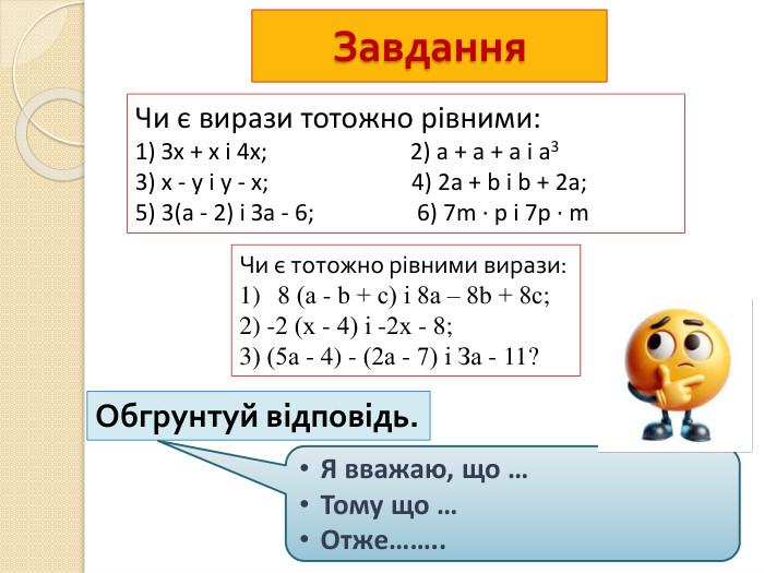 Завдання. Чи є вирази тотожно рівними:1) Зх + х і 4х; 2) а + а + а і а33) х - у і у - х; 4) 2а + b і b + 2а;5) 3(а - 2) і За - 6; 6) 7m ∙ р і 7р ∙ m. Чи є тотожно рівними вирази: 8 (а - b + с) і 8а – 8b + 8с;2) -2 (х - 4) і -2х - 8; 3) (5а - 4) - (2а - 7) і За - 11?Обгрунтуй відповідь. Я вважаю, що …Тому що …Отже……..