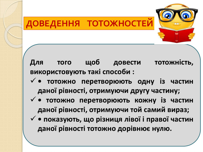 ДОВЕДЕННЯ ТОТОЖНОСТЕЙДля того щоб довести тотожність, використовують такі способи :• тотожно перетворюють одну із частин даної рівності, отримуючи другу частину;• тотожно перетворюють кожну із частин даної рівності, отримуючи той самий вираз;• показують, що різниця лівої і правої частин даної рівності тотожно дорівнює нулю.