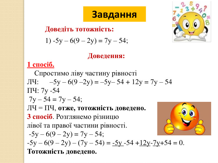 20.12.2025 СьогодніЗавдання. Доведіть тотожність:1) -5у – 6(9 – 2у) = 7у – 54;Доведення:1 спосіб. Спростимо ліву частину рівностіЛЧ: –5у – 6(9 –2у) = –5у– 54 + 12у = 7у – 54 ПЧ: 7у -54 7у – 54 = 7у – 54; ЛЧ = ПЧ, отже, тотожність доведено.3 спосіб. Розглянемо різницю лівої та правої частини рівності. -5у – 6(9 – 2у) = 7у – 54;-5у – 6(9 – 2у) – (7у – 54) = -5у -54 +12у-7у+54 = 0. Тотожність доведено.