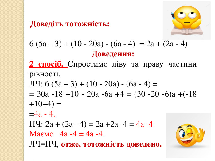  Доведіть тотожність:6 (5а – 3) + (10 - 20а) - (6а - 4) = 2а + (2а - 4)Доведення:2 спосіб. Спростимо ліву та праву частини рівності. ЛЧ: 6 (5а – 3) + (10 - 20а) - (6а - 4) = = 30а -18 +10 - 20а -6а +4 = (30 -20 -6)а +(-18 +10+4) ==4а - 4. ПЧ: 2а + (2а - 4) = 2а +2а -4 = 4а -4 Маємо 4а -4 = 4а -4. ЛЧ=ПЧ, отже, тотожність доведено.