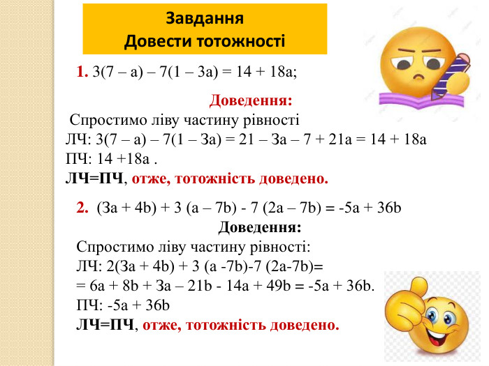 Завдання. Довести тотожності2. (За + 4b) + 3 (а – 7b) - 7 (2а – 7b) = -5а + 36b. Доведення: Спростимо ліву частину рівності: ЛЧ: 2(За + 4b) + 3 (а -7b)-7 (2а-7b)= = 6а + 8b + За – 21b - 14а + 49b = -5а + 36b. ПЧ: -5а + 36b. ЛЧ=ПЧ, отже, тотожність доведено.1. 3(7 – а) – 7(1 – 3а) = 14 + 18а;Доведення: Спростимо ліву частину рівностіЛЧ: 3(7 – а) – 7(1 – За) = 21 – За – 7 + 21а = 14 + 18а ПЧ: 14 +18а . ЛЧ=ПЧ, отже, тотожність доведено.