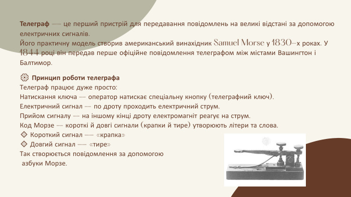 ⚙️ Принцип роботи телеграфа. Телеграф працює дуже просто: Натискання ключа – оператор натискає спеціальну кнопку (телеграфний ключ). Електричний сигнал – по дроту проходить електричний струм. Прийом сигналу – на іншому кінці дроту електромагніт реагує на струм. Код Морзе – короткі й довгі сигнали (крапки й тире) утворюють літери та слова.🔹 Короткий сигнал — «крапка»🔹 Довгий сигнал — «тире»Так створюється повідомлення за допомогою азбуки Морзе. Телеграф — це перший пристрій для передавання повідомлень на великі відстані за допомогою електричних сигналів. Його практичну модель створив американський винахідник Samuel Morse у 1830-х роках. У 1844 році він передав перше офіційне повідомлення телеграфом між містами Вашингтон і Балтимор.