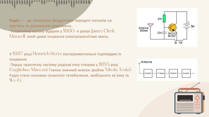 Радіо — це технологія бездротової передачі сигналів на відстань за допомогою радіохвиль. Теоретичну основу відкрив у 1860-х роках James Clerk Maxwell, який довів існування електромагнітних хвиль. У 1887 році Heinrich Hertz експериментально підтвердив їх існування. Першу практичну систему радіозв’язку створив у 1895 році Guglielmo Marconi (також значний внесок зробив Nikola Tesla). Радіо стало основою сучасного телебачення, мобільного зв’язку та Wi-Fi.