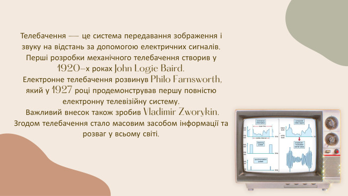 Телебачення — це система передавання зображення і звуку на відстань за допомогою електричних сигналів. Перші розробки механічного телебачення створив у 1920-х роках John Logie Baird. Електронне телебачення розвинув Philo Farnsworth, який у 1927 році продемонстрував першу повністю електронну телевізійну систему. Важливий внесок також зробив Vladimir Zworykin. Згодом телебачення стало масовим засобом інформації та розваг у всьому світі.