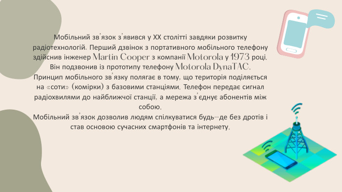 Мобільний зв’язок з’явився у ХХ столітті завдяки розвитку радіотехнологій. Перший дзвінок з портативного мобільного телефону здійснив інженер Martin Cooper з компанії Motorola у 1973 році. Він подзвонив із прототипу телефону Motorola Dyna. TAC. Принцип мобільного зв’язку полягає в тому, що територія поділяється на «соти» (комірки) з базовими станціями. Телефон передає сигнал радіохвилями до найближчої станції, а мережа з’єднує абонентів між собою. Мобільний зв’язок дозволив людям спілкуватися будь-де без дротів і став основою сучасних смартфонів та інтернету.