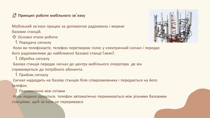 📡 Принцип роботи мобільного зв’язку. Мобільний зв’язок працює за допомогою радіохвиль і мережі базових станцій.🔹 Основні етапи роботи: Передача сигналу Коли ви телефонуєте, телефон перетворює голос у електричний сигнал і передає його радіохвилями до найближчої базової станції (вежі). Обробка сигналу Базова станція передає сигнал до центру мобільного оператора, де він спрямовується до потрібного абонента. Прийом сигналу Сигнал надходить на базову станцію біля співрозмовника і передається на його телефон. Перемикання між сотами Коли людина рухається, телефон автоматично перемикається між різними базовими станціями, щоб зв’язок не переривався.