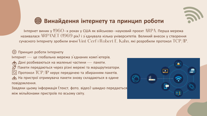 Інтернет виник у 1960-х роках у США як військово-науковий проєкт ARPA. Перша мережа називалася ARPANET (1969 рік) і з’єднувала кілька університетів. Великий внесок у створення сучасного Інтернету зробили вчені Vint Cerf і Robert E. Kahn, які розробили протокол TCP/IP.🌐 Винайдення інтернету та принцип роботи⚙️ Принцип роботи ІнтернетуІнтернет — це глобальна мережа з’єднаних комп’ютерів.📤 Дані розбиваються на маленькі частини — пакети.📡 Пакети передаються через різні мережі та маршрутизатори.🔄 Протокол TCP/IP керує передачею та збиранням пакетів.📥 На пристрої отримувача пакети знову складаються в єдине повідомлення. Завдяки цьому інформація (текст, фото, відео) швидко передається між мільйонами пристроїв по всьому світу.