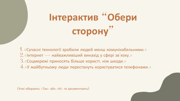 Інтерактив “Обери сторону”«Сучасні технології зробили людей менш комунікабельними.»«Інтернет — найважливіший винахід у сфері зв’язку.»«Соцмережі приносять більше користі, ніж шкоди.»«У майбутньому люди перестануть користуватися телефонами.»(Учні обирають «Так» або «Ні» та аргументують)