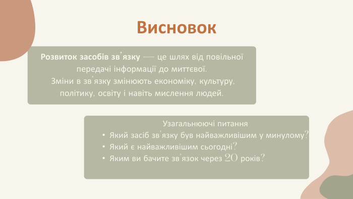 Висновок. Розвиток засобів зв’язку — це шлях від повільної передачі інформації до миттєвої. Зміни в зв’язку змінюють економіку, культуру, політику, освіту і навіть мислення людей. Узагальнюючі питання. Який засіб зв’язку був найважливішим у минулому?Який є найважливішим сьогодні?Яким ви бачите зв’язок через 20 років?
