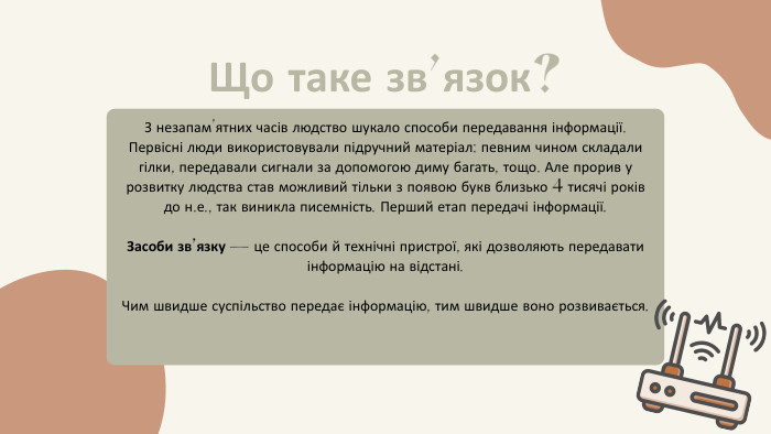 Що таке зв’язок? З незапам’ятних часів людство шукало способи передавання інформації. Первісні люди використовували підручний матеріал: певним чином складали гілки, передавали сигнали за допомогою диму багать, тощо. Але прорив у розвитку людства став можливий тільки з появою букв близько 4 тисячі років до н.е., так виникла писемність. Перший етап передачі інформації. Засоби зв’язку — це способи й технічні пристрої, які дозволяють передавати інформацію на відстані. Чим швидше суспільство передає інформацію, тим швидше воно розвивається.