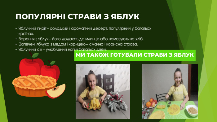 ПОПУЛЯРНІ СТРАВИ З ЯБЛУКЯблучний пиріг – солодкий і ароматний десерт, популярний у багатьох країнах. Варення з яблук – його додають до млинців або намазують на хліб. Запечені яблука з медом і корицею – смачна і корисна страва. Яблучний сік – улюблений напій багатьох дітей. МИ ТАКОЖ ГОТУВАЛИ СТРАВИ З ЯБЛУК