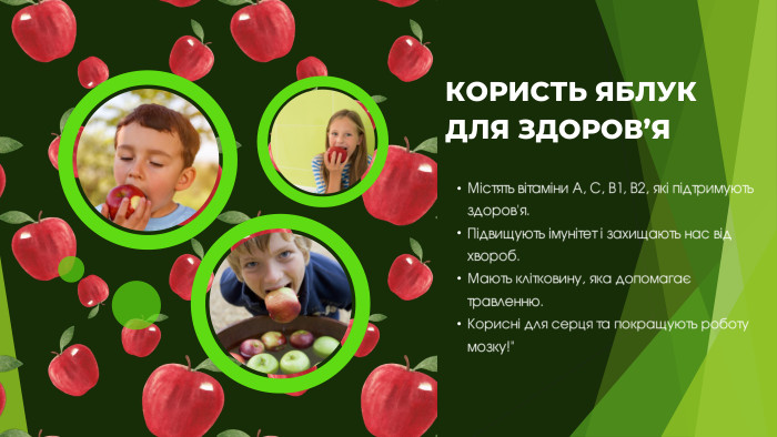 КОРИСТЬ ЯБЛУК ДЛЯ ЗДОРОВ’ЯМістять вітаміни A, C, B1, B2, які підтримують здоров'я. Підвищують імунітет і захищають нас від хвороб. Мають клітковину, яка допомагає травленню. Корисні для серця та покращують роботу мозку!
