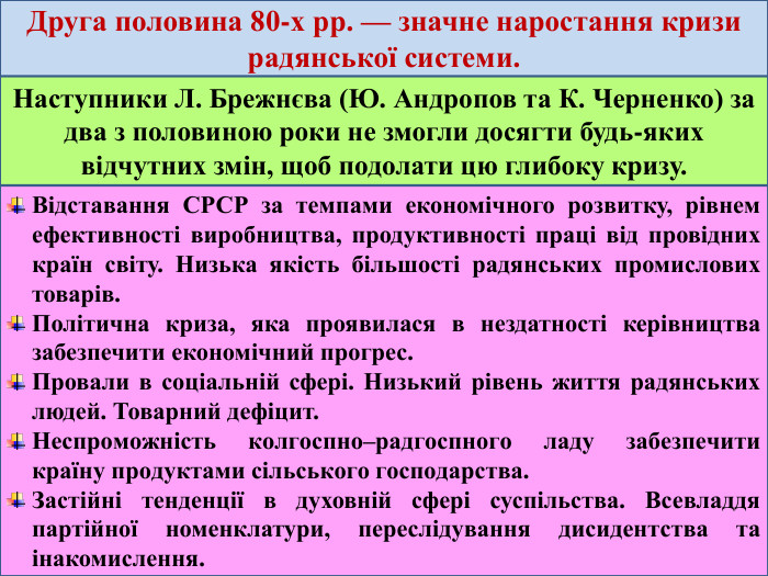 Друга половина 80-х рр. — значне наростання кризи радянської системи. Наступники Л. Брежнєва (Ю. Андропов та К. Черненко) за два з половиною роки не змогли досягти будь-яких відчутних змін, щоб подолати цю глибоку кризу. Відставання СРСР за темпами економічного розвитку, рівнем ефективності виробництва, продуктивності праці від провідних країн світу. Низька якість більшості радянських промислових товарів. Політична криза, яка проявилася в нездатності керівництва забезпечити економічний прогрес. Провали в соціальній сфері. Низький рівень життя радянських людей. Товарний дефіцит. Неспроможність колгоспно–радгоспного ладу забезпечити країну продуктами сільського господарства. Застійні тенденції в духовній сфері суспільства. Всевладдя партійної номенклатури, переслідування дисидентства та інакомислення.