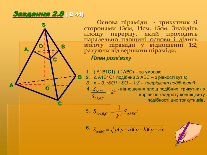 ( А1В1С1) ׀׀ ( АВС) – за умовою; Δ А1В1С1 подібний Δ АВС – з рівності кутів; к = 3. (SO1 : SO = 1:3 – коефіцієнт подібності);                 - відношення площ подібних  трикутників  дорівнює квадрату коефіцієнту  подібності цих трикутників.  5.      6.  Завдання 2.8 ( В 41)   Основа піраміди  - трикутник зі сторонами 13см, 14см, 15см. Знайдіть площу перерізу, який проходить паралельно площині основи і ділить висоту піраміди у відношенні 1:2, рахуючи від вершини піраміди.  План розв’язку А В С О А В С О S 