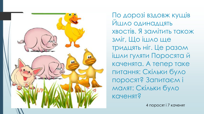 По дорозі вздовж кущів Йшло одинадцять хвостів. Я замітить також зміг, Що ішло ще тридцять ніг. Це разом ішли гуляти Поросята й каченята. А тепер таке питання: Скільки було поросят? Запитаєм і малят: Скільки було каченят?4 поросят і 7 каченят